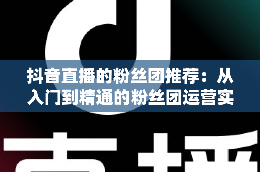抖音直播的粉丝团推荐：从入门到精通的粉丝团运营实战指南