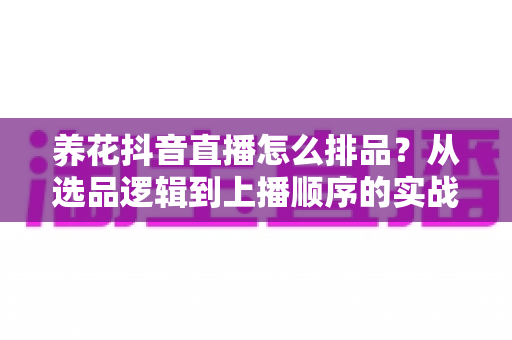 养花抖音直播怎么排品？从选品逻辑到上播顺序的实战全攻略