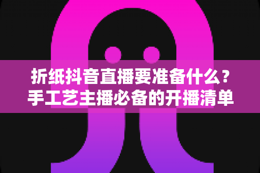 折纸抖音直播要准备什么？手工艺主播必备的开播清单与实战攻略