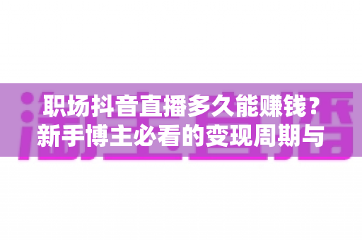 职场抖音直播多久能赚钱？新手博主必看的变现周期与实操指南