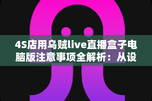 4S店用乌贼live直播盒子电脑版注意事项全解析：从设备部署到合规开播的实战指南
