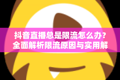 抖音直播总是限流怎么办？全面解析限流原因与实用解决方案，助你快速恢复直播间流量