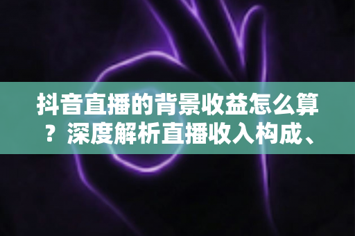 抖音直播的背景收益怎么算？深度解析直播收入构成、分成规则与提现全流程