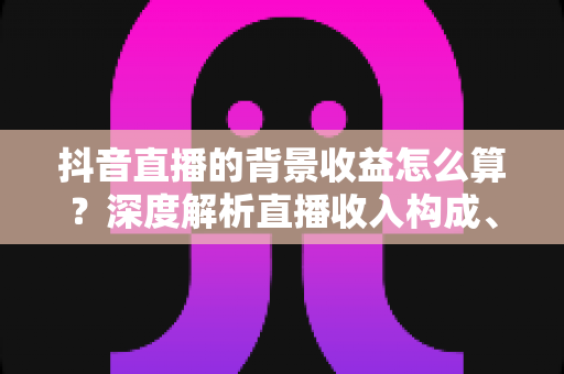 抖音直播的背景收益怎么算？深度解析直播收入构成、分成规则与提现全流程