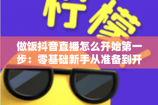 做饭抖音直播怎么开始第一步:零基础新手从准备到开播的完整指南 做饭抖音直播怎么开始第一步:零基础新手从准备到开播的完整指南