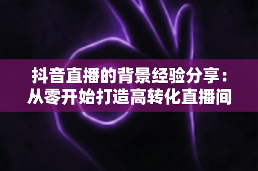 抖音直播的背景经验分享:从零开始打造高转化直播间环境的完整指南 抖音直播的背景经验分享:从零开始打造高转化直播间环境的完整指南