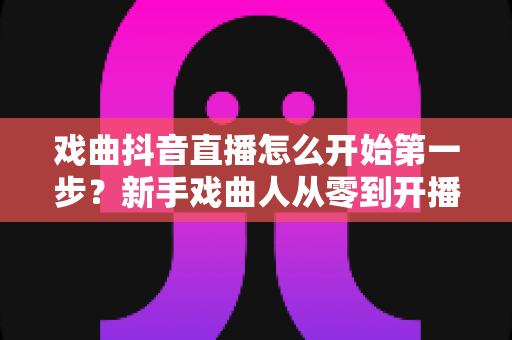 戏曲抖音直播怎么开始第一步？新手戏曲人从零到开播的完整实操指南