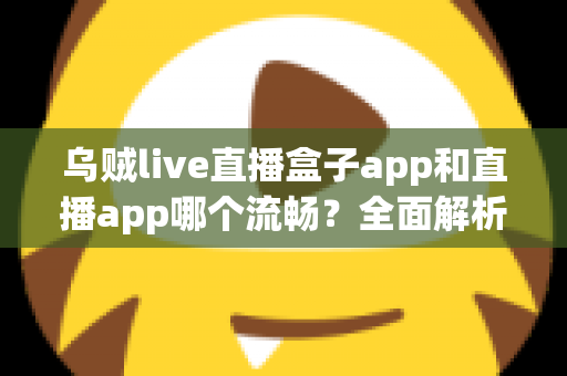 乌贼live直播盒子app和直播app哪个流畅?全面解析流畅度差异与实用选择指南 乌贼live直播盒子app和直播app哪个流畅?全面解析流畅度差异与实用选择指南