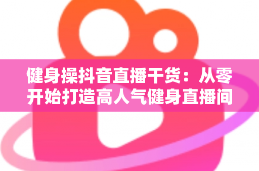 健身操抖音直播干货：从零开始打造高人气健身直播间的完整指南
