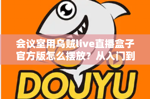 会议室用乌贼live直播盒子官方版怎么摆放?从入门到精通的完整摆放指南与实操技巧 会议室用乌贼live直播盒子官方版怎么摆放?从入门到精通的完整摆放指南与实操技巧