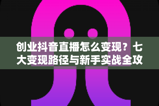 创业抖音直播怎么变现？七大变现路径与新手实战全攻略解析