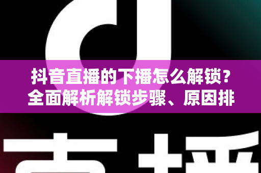 抖音直播的下播怎么解锁?全面解析解锁步骤、原因排查与直播运营实用指南 抖音直播的下播怎么解锁?全面解析解锁步骤、原因排查与直播运营实用指南
