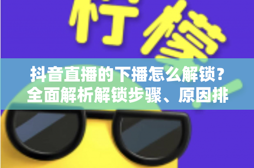 抖音直播的下播怎么解锁？全面解析解锁步骤、原因排查与直播运营实用指南