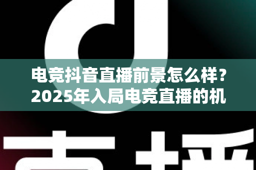 电竞抖音直播前景怎么样？2025年入局电竞直播的机遇、挑战与变现之道全解析