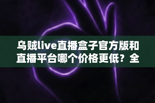 乌贼live直播盒子官方版和直播平台哪个价格更低？全网费用对比与省钱选购指南