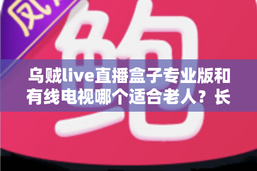 乌贼live直播盒子专业版和有线电视哪个适合老人？长辈家庭观影方案全面对比与选购指南