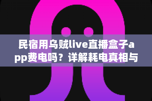 民宿用乌贼live直播盒子app费电吗?详解耗电真相与实用省电攻略 民宿用乌贼live直播盒子app费电吗?详解耗电真相与实用省电攻略