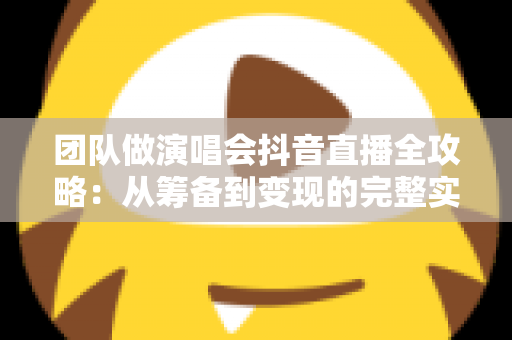 团队做演唱会抖音直播全攻略：从筹备到变现的完整实战指南