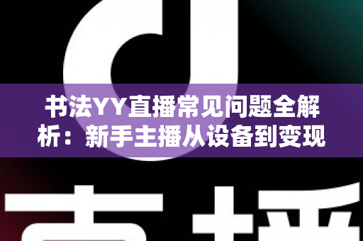 书法YY直播常见问题全解析：新手主播从设备到变现的一站式答疑指南