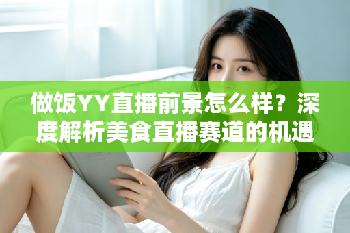 做饭YY直播前景怎么样？深度解析美食直播赛道的机遇、挑战与变现路径