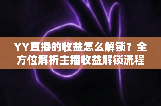 YY直播的收益怎么解锁?全方位解析主播收益解锁流程与提现攻略 YY直播的收益怎么解锁?全方位解析主播收益解锁流程与提现攻略