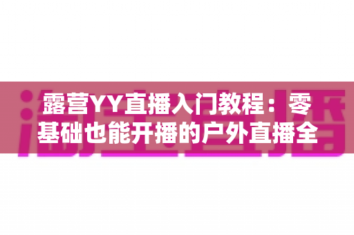 露营YY直播入门教程：零基础也能开播的户外直播全攻略