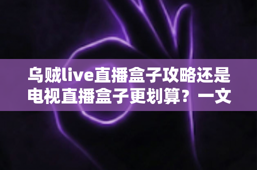乌贼live直播盒子攻略还是电视直播盒子更划算?一文算清这笔账再下手 乌贼live直播盒子攻略还是电视直播盒子更划算?一文算清这笔账再下手