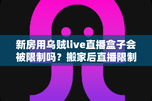 新房用乌贼live直播盒子会被限制吗？搬家后直播限制风险全面解析与实用应对指南
