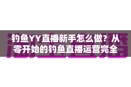 钓鱼YY直播新手怎么做？从零开始的钓鱼直播运营完全指南