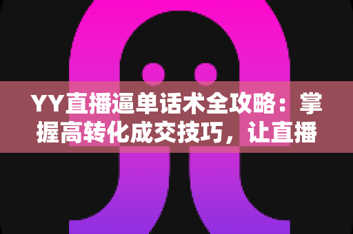 YY直播逼单话术全攻略：掌握高转化成交技巧，让直播间订单持续增长
