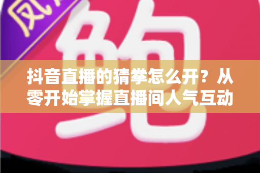 抖音直播的猜拳怎么开?从零开始掌握直播间人气互动玩法全攻略 抖音直播的猜拳怎么开?从零开始掌握直播间人气互动玩法全攻略