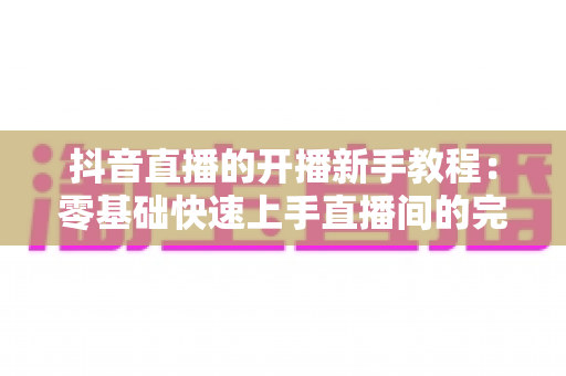 抖音直播的开播新手教程:零基础快速上手直播间的完整实战指南 抖音直播的开播新手教程:零基础快速上手直播间的完整实战指南