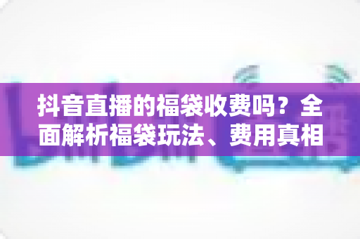 抖音直播的福袋收费吗？全面解析福袋玩法、费用真相与避坑指南
