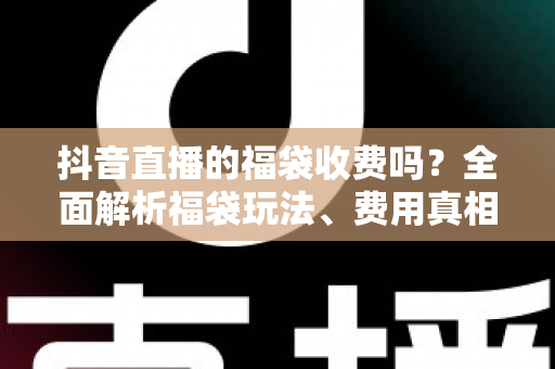 抖音直播的福袋收费吗？全面解析福袋玩法、费用真相与避坑指南