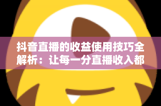 抖音直播的收益使用技巧全解析：让每一分直播收入都创造更大价值