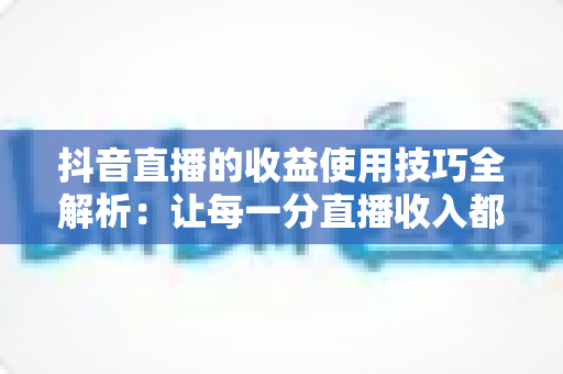 抖音直播的收益使用技巧全解析：让每一分直播收入都创造更大价值
