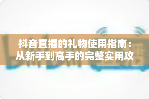 抖音直播的礼物使用指南:从新手到高手的完整实用攻略 抖音直播的礼物使用指南:从新手到高手的完整实用攻略