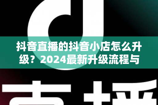 抖音直播的抖音小店怎么升级?2024最新升级流程与实操指南全解析 抖音直播的抖音小店怎么升级?2024最新升级流程与实操指南全解析