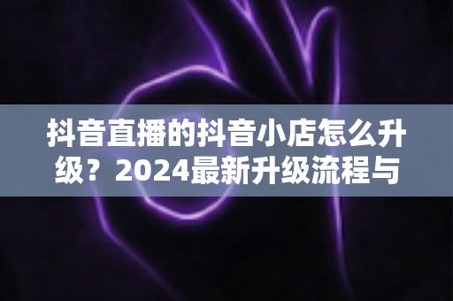 抖音直播的抖音小店怎么升级？2024最新升级流程与实操指南全解析