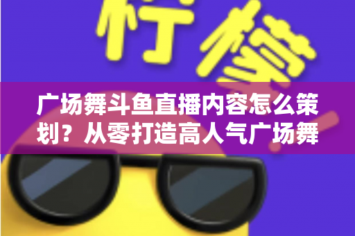 广场舞斗鱼直播内容怎么策划?从零打造高人气广场舞直播间的全流程实战指南 广场舞斗鱼直播内容怎么策划?从零打造高人气广场舞直播间的全流程实战指南
