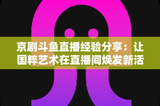 京剧斗鱼直播经验分享：让国粹艺术在直播间焕发新活力的实战指南