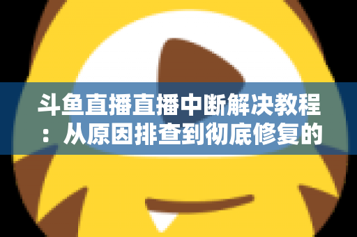 斗鱼直播直播中断解决教程：从原因排查到彻底修复的完整指南