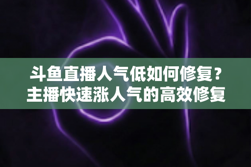 斗鱼直播人气低如何修复？主播快速涨人气的高效修复指南