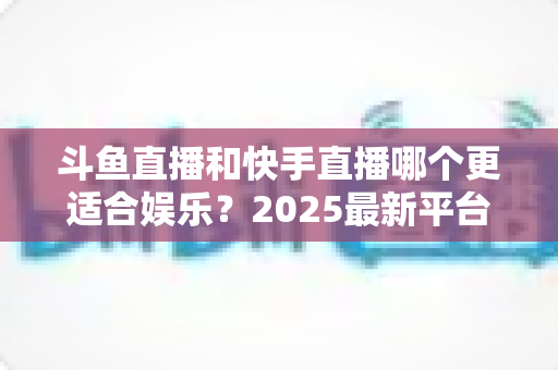 斗鱼直播和快手直播哪个更适合娱乐？2025最新平台娱乐体验深度对比全解析