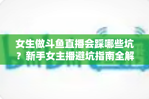 女生做斗鱼直播会踩哪些坑？新手女主播避坑指南全解析