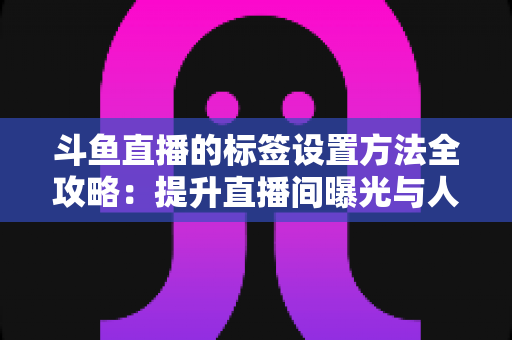 斗鱼直播的标签设置方法全攻略：提升直播间曝光与人气必备指南