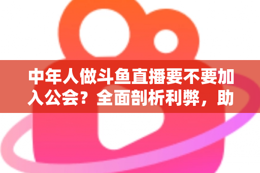 中年人做斗鱼直播要不要加入公会？全面剖析利弊，助你做出明智选择