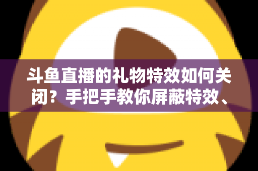 斗鱼直播的礼物特效如何关闭？手把手教你屏蔽特效、还原清爽观看体验的完整教程