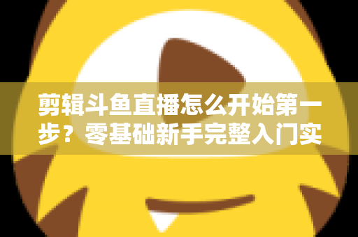 剪辑斗鱼直播怎么开始第一步？零基础新手完整入门实操指南