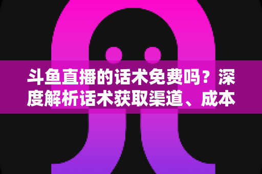 斗鱼直播的话术免费吗？深度解析话术获取渠道、成本与使用技巧